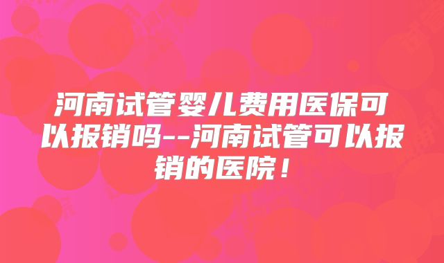 河南试管婴儿费用医保可以报销吗--河南试管可以报销的医院!