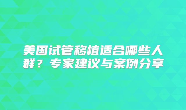 美国试管移植适合哪些人群？专家建议与案例分享