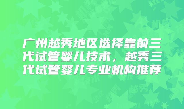 广州越秀地区选择靠前三代试管婴儿技术,越秀三代试管婴儿专业机构推荐