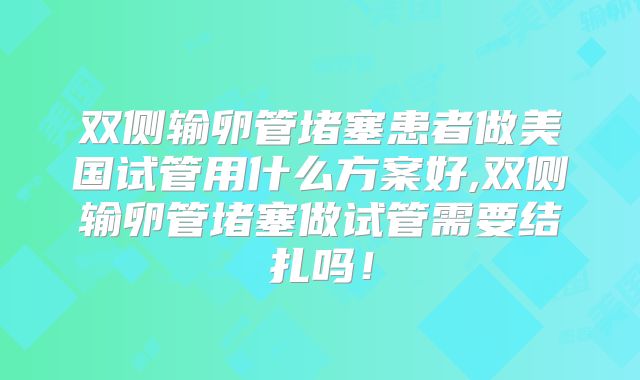 双侧输卵管堵塞患者做美国试管用什么方案好,双侧输卵管堵塞做试管需要结扎吗!