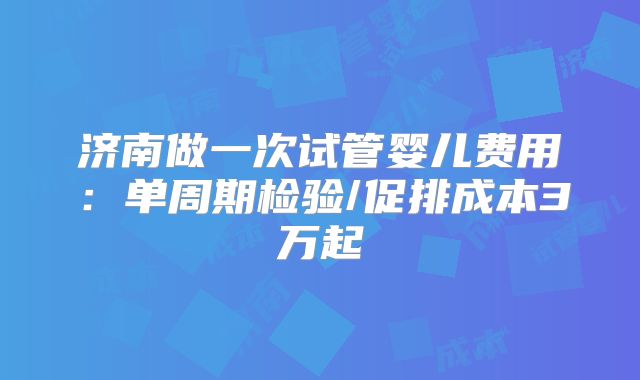 济南做一次试管婴儿费用:单周期检验/促排成本3万起