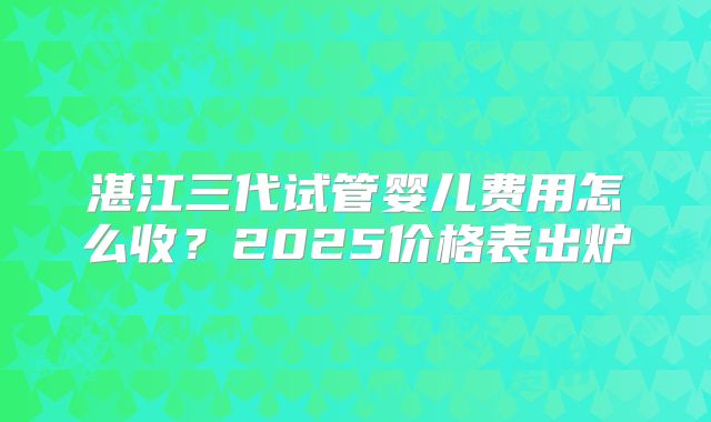 湛江三代试管婴儿费用怎么收?2025价格表出炉