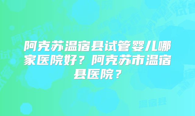 阿克苏温宿县试管婴儿哪家医院好?阿克苏市温宿县医院?