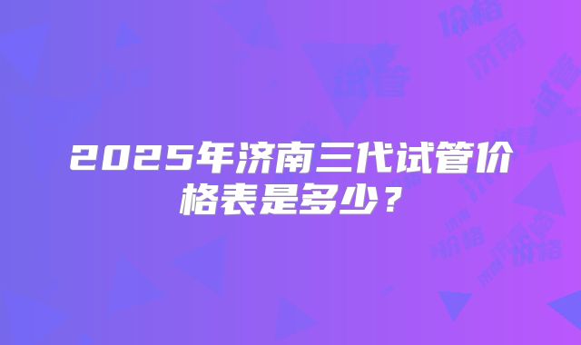 2025年济南三代试管价格表是多少?