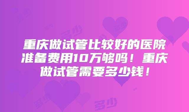 重庆做试管比较好的医院准备费用10万够吗!重庆做试管需要多少钱!