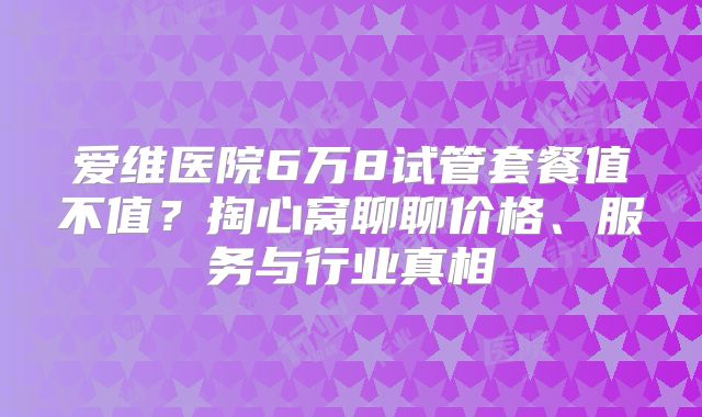 爱维医院6万8试管套餐值不值?掏心窝聊聊价格、服务与行业真相