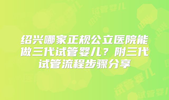 绍兴哪家正规公立医院能做三代试管婴儿？附三代试管流程步骤分享