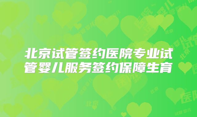 北京试管签约医院专业试管婴儿服务签约保障生育