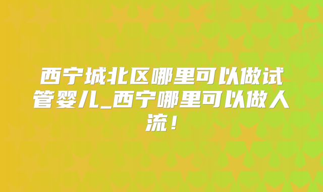 西宁城北区哪里可以做试管婴儿_西宁哪里可以做人流!