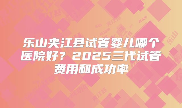 乐山夹江县试管婴儿哪个医院好?2025三代试管费用和成功率