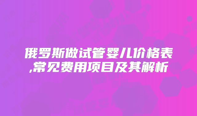 俄罗斯做试管婴儿价格表,常见费用项目及其解析