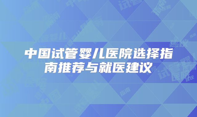 中国试管婴儿医院选择指南推荐与就医建议