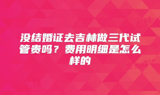 没结婚证去吉林做三代试管贵吗?费用明细是怎么样的