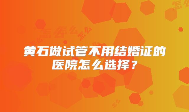 黄石做试管不用结婚证的医院怎么选择？