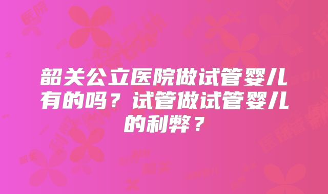 韶关公立医院做试管婴儿有的吗?试管做试管婴儿的利弊?