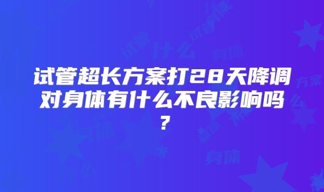试管超长方案打28天降调对身体有什么不良影响吗？