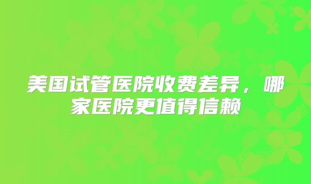 美国试管医院收费差异,哪家医院更值得信赖