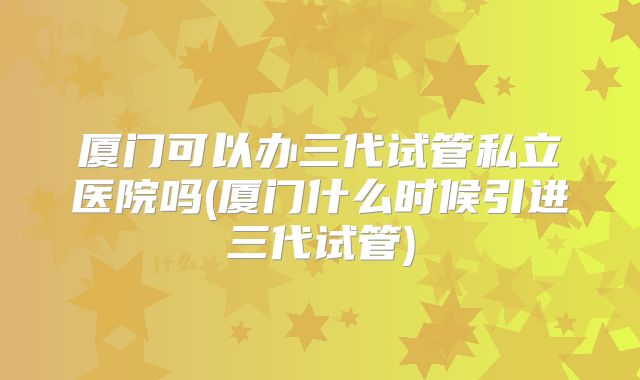 厦门可以办三代试管私立医院吗(厦门什么时候引进三代试管)