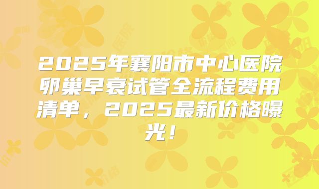 2025年襄阳市中心医院卵巢早衰试管全流程费用清单,2025最新价格曝光!