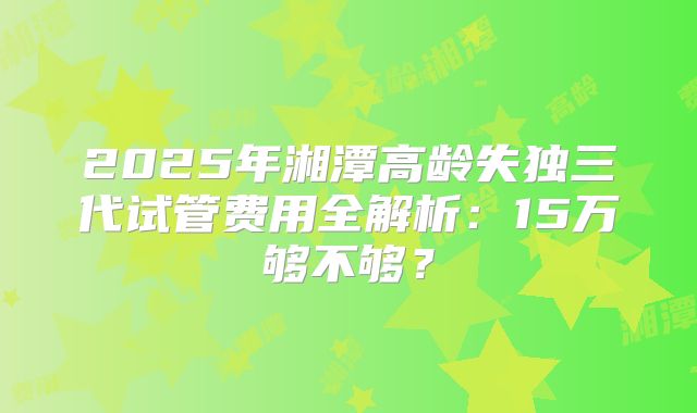 2025年湘潭高龄失独三代试管费用全解析:15万够不够?