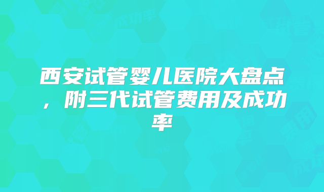 西安试管婴儿医院大盘点,附三代试管费用及成功率