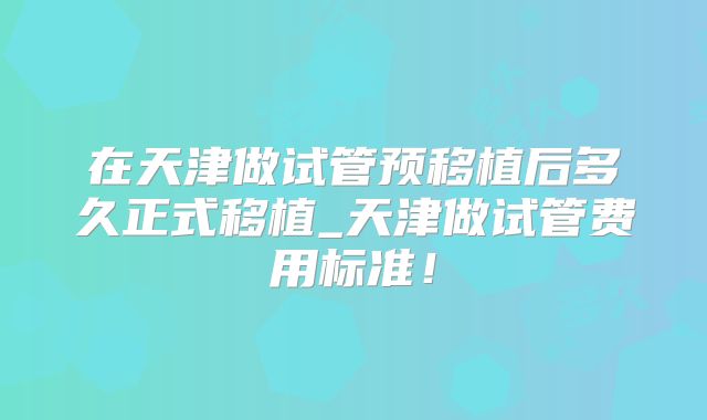 在天津做试管预移植后多久正式移植_天津做试管费用标准!