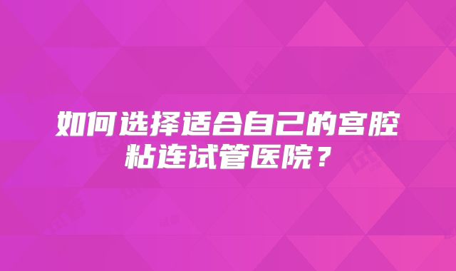 如何选择适合自己的宫腔粘连试管医院?