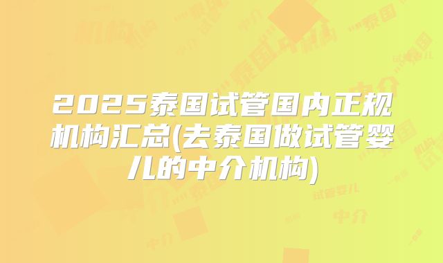 2025泰国试管国内正规机构汇总(去泰国做试管婴儿的中介机构)