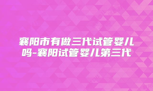 襄阳市有做三代试管婴儿吗-襄阳试管婴儿第三代
