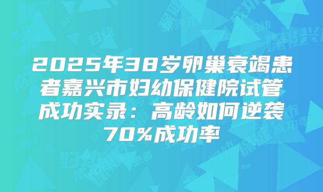 2025年38岁卵巢衰竭患者嘉兴市妇幼保健院试管成功实录:高龄如何逆袭70%成功率