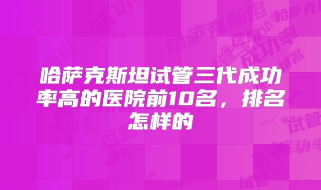 哈萨克斯坦试管三代成功率高的医院前10名,排名怎样的