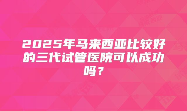 2025年马来西亚比较好的三代试管医院可以成功吗?
