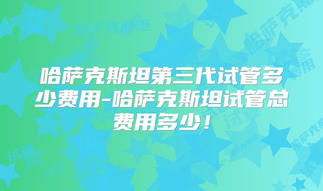 哈萨克斯坦第三代试管多少费用-哈萨克斯坦试管总费用多少!