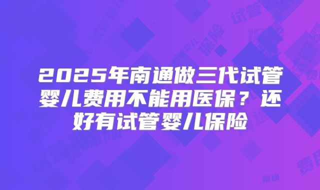 2025年南通做三代试管婴儿费用不能用医保?还好有试管婴儿保险
