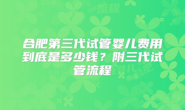 合肥第三代试管婴儿费用到底是多少钱?附三代试管流程