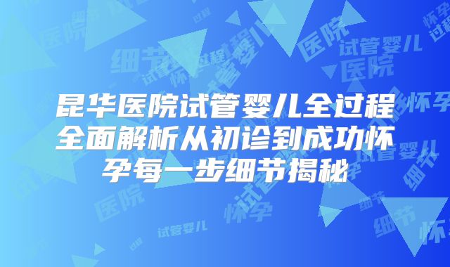 昆华医院试管婴儿全过程全面解析从初诊到成功怀孕每一步细节揭秘