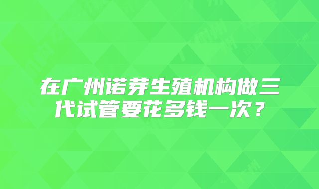 在广州诺芽生殖机构做三代试管要花多钱一次？