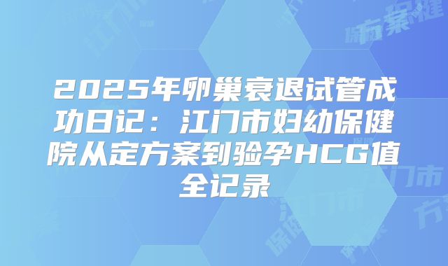 2025年卵巢衰退试管成功日记：江门市妇幼保健院从定方案到验孕HCG值全记录