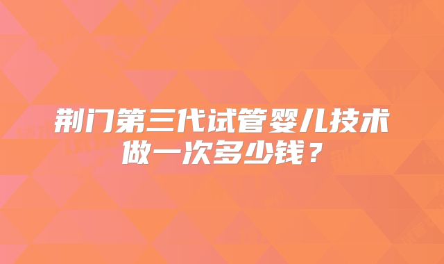 荆门第三代试管婴儿技术做一次多少钱？
