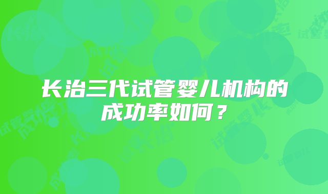 长治三代试管婴儿机构的成功率如何?