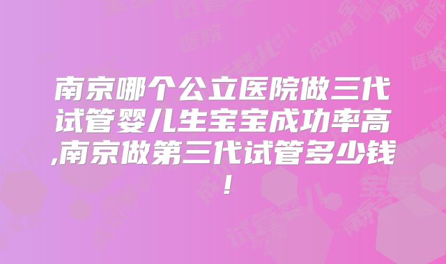 南京哪个公立医院做三代试管婴儿生宝宝成功率高,南京做第三代试管多少钱!