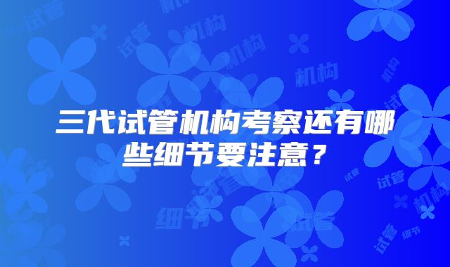 三代试管机构考察还有哪些细节要注意?