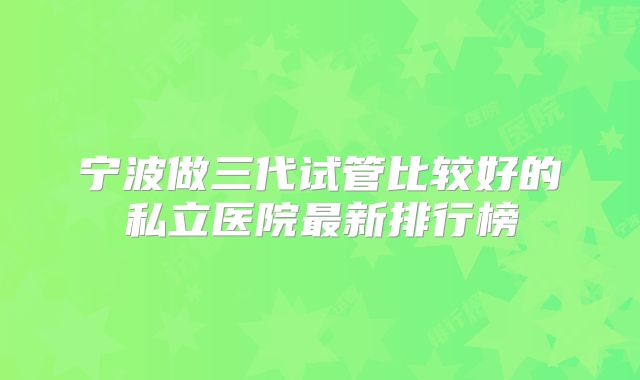 宁波做三代试管比较好的私立医院最新排行榜