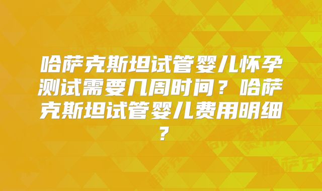 哈萨克斯坦试管婴儿怀孕测试需要几周时间?哈萨克斯坦试管婴儿费用明细?