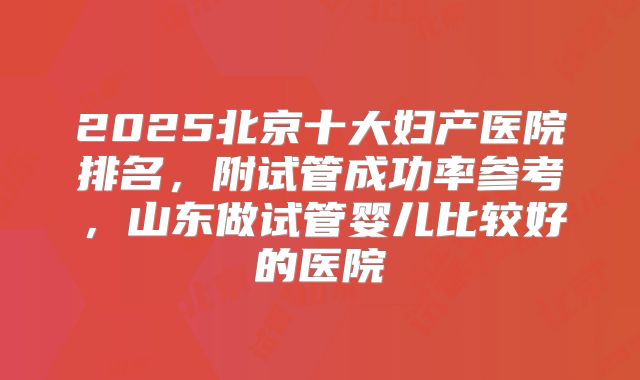 2025北京十大妇产医院排名，附试管成功率参考，山东做试管婴儿比较好的医院