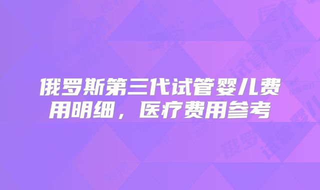 俄罗斯第三代试管婴儿费用明细,医疗费用参考