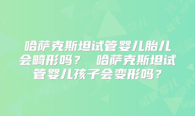 哈萨克斯坦试管婴儿胎儿会畸形吗? 哈萨克斯坦试管婴儿孩子会变形吗?