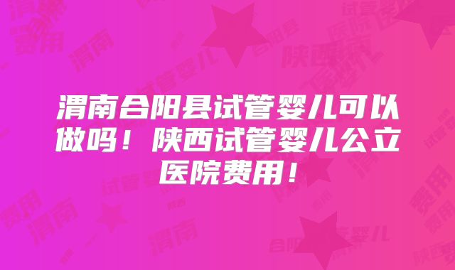 渭南合阳县试管婴儿可以做吗！陕西试管婴儿公立医院费用！