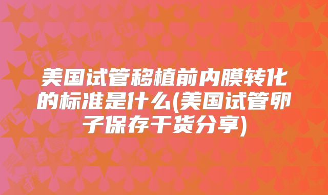 美国试管移植前内膜转化的标准是什么(美国试管卵子保存干货分享)