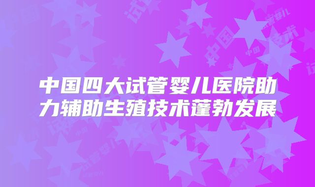 中国四大试管婴儿医院助力辅助生殖技术蓬勃发展